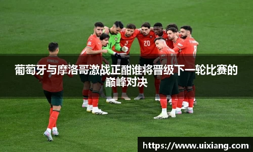 葡萄牙与摩洛哥激战正酣谁将晋级下一轮比赛的巅峰对决